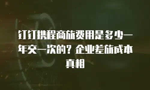钉钉携程商旅费用是多少一年交一次的？企业差旅成本真相