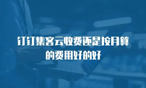 钉钉集客云收费还是按月算的费用好的好