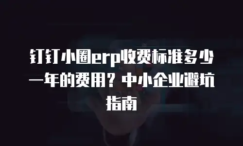 钉钉小圈erp收费标准多少一年的费用？中小企业避坑指南