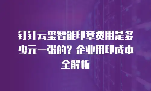 钉钉云玺智能印章费用是多少元一张的？企业用印成本全解析