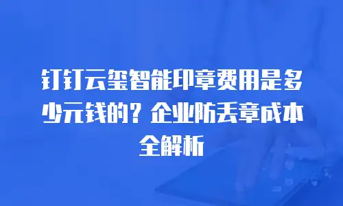 钉钉云玺智能印章费用是多少元钱的？企业防丢章成本全解析