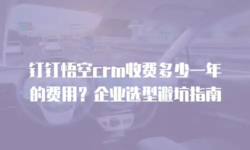 钉钉悟空crm收费多少一年的费用？企业选型避坑指南