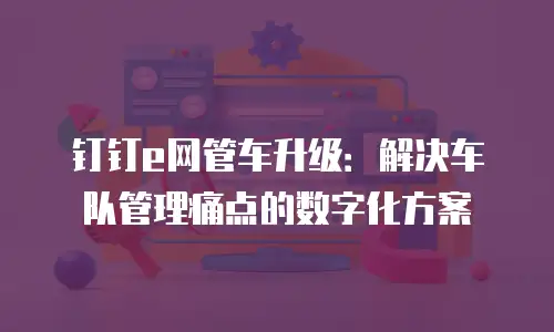 钉钉e网管车升级：解决车队管理痛点的数字化方案