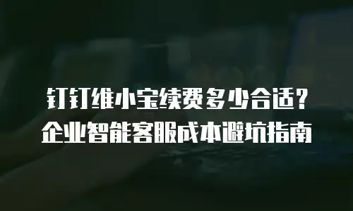 钉钉维小宝续费多少合适？企业智能客服成本避坑指南