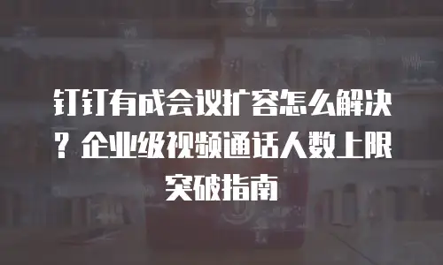 钉钉有成会议扩容怎么解决？企业级视频通话人数上限突破指南