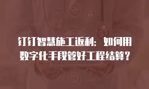 钉钉智慧施工返利：如何用数字化手段管好工程结算？