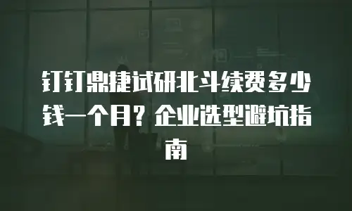 钉钉鼎捷试研北斗续费多少钱一个月？企业选型避坑指南