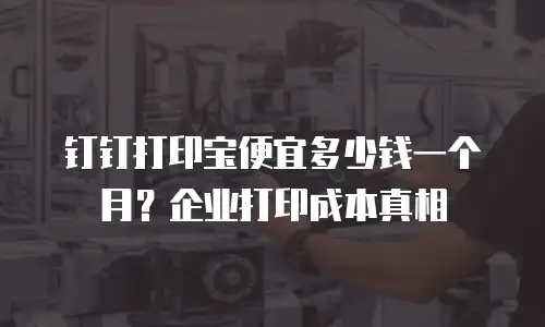 钉钉打印宝便宜多少钱一个月？企业打印成本真相