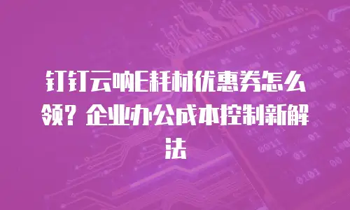 钉钉云呐E耗材优惠券怎么领？企业办公成本控制新解法