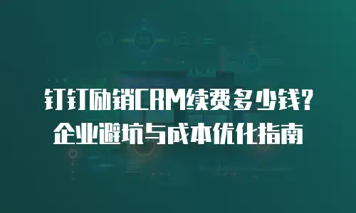 钉钉励销CRM续费多少钱？企业避坑与成本优化指南