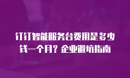 钉钉智能服务台费用是多少钱一个月？企业避坑指南