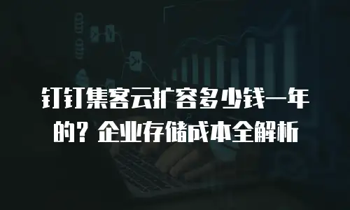 钉钉集客云扩容多少钱一年的？企业存储成本全解析