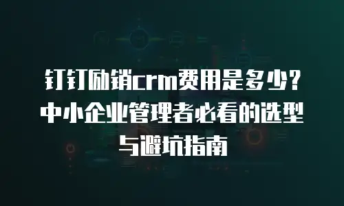 钉钉励销crm费用是多少？中小企业管理者必看的选型与避坑指南