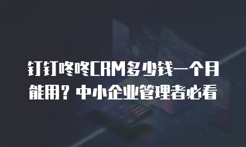 钉钉咚咚CRM多少钱一个月能用？中小企业管理者必看