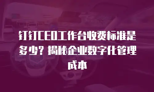 钉钉CEO工作台收费标准是多少？揭秘企业数字化管理成本