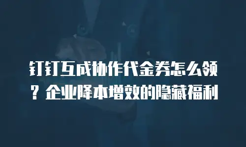 钉钉互成协作代金券怎么领？企业降本增效的隐藏福利