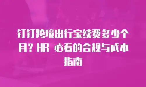 钉钉跨境出行宝续费多少个月？HR 必看的合规与成本指南