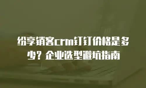 纷享销客crm钉钉价格是多少？企业选型避坑指南