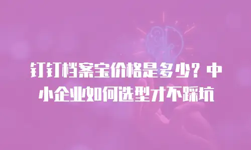 钉钉档案宝价格是多少？中小企业如何选型才不踩坑