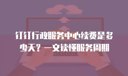 钉钉行政服务中心续费是多少天？一文读懂服务周期