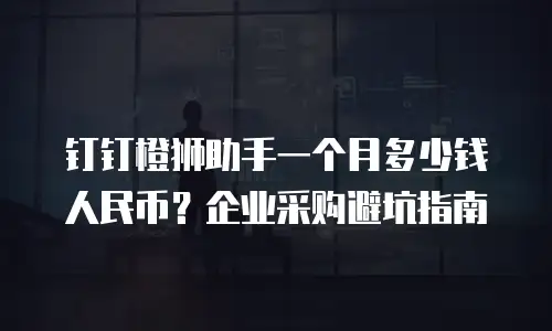 钉钉橙狮助手一个月多少钱人民币？企业采购避坑指南
