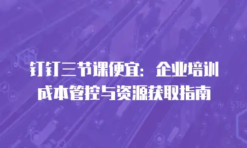 钉钉三节课便宜：企业培训成本管控与资源获取指南