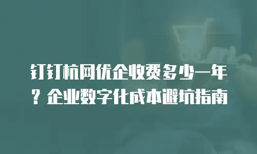 钉钉杭网优企收费多少一年？企业数字化成本避坑指南