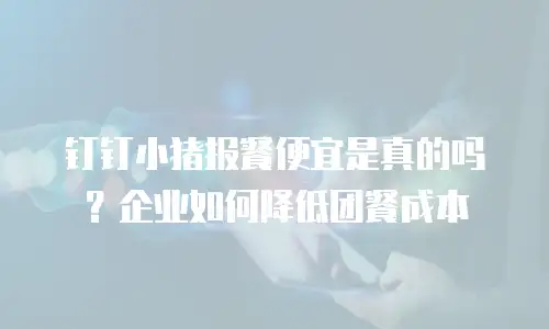 钉钉小猪报餐便宜是真的吗？企业如何降低团餐成本
