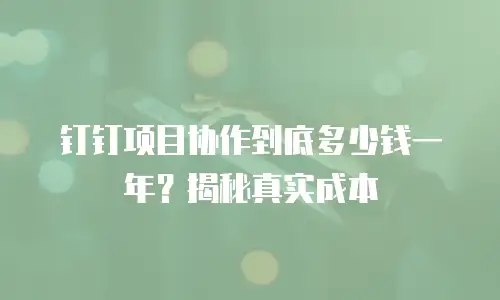 钉钉项目协作到底多少钱一年？揭秘真实成本