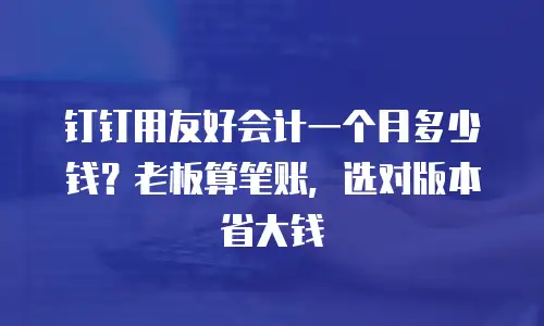 钉钉用友好会计一个月多少钱？老板算笔账，选对版本省大钱
