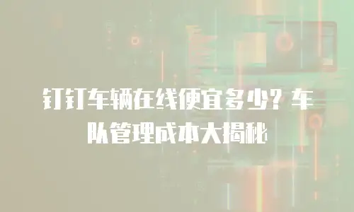 钉钉车辆在线便宜多少？车队管理成本大揭秘