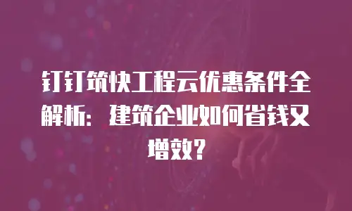 钉钉筑快工程云优惠条件全解析：建筑企业如何省钱又增效？