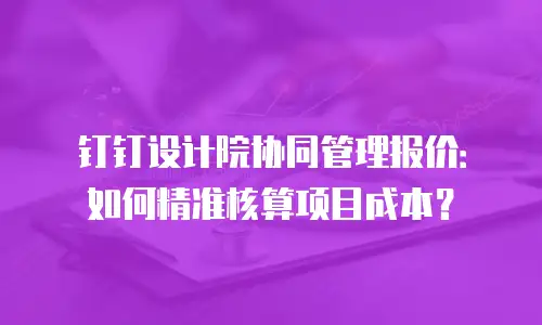 钉钉设计院协同管理报价：如何精准核算项目成本？