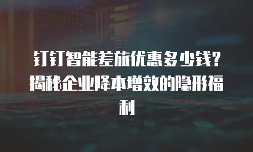 钉钉智能差旅优惠多少钱？揭秘企业降本增效的隐形福利