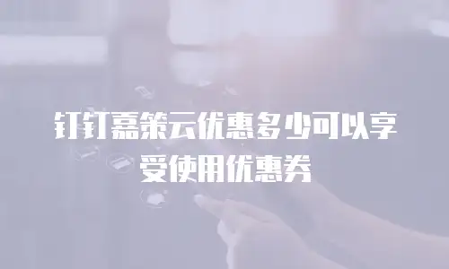 钉钉嘉策云优惠多少可以享受使用优惠券