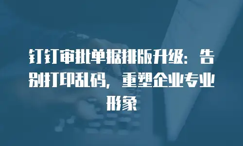 钉钉审批单据排版升级：告别打印乱码，重塑企业专业形象