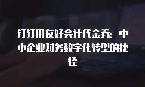 钉钉用友好会计代金券：中小企业财务数字化转型的捷径