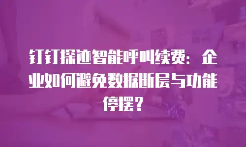 钉钉探迹智能呼叫续费：企业如何避免数据断层与功能停摆？