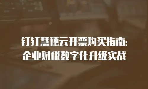 钉钉慧穗云开票购买指南：企业财税数字化升级实战