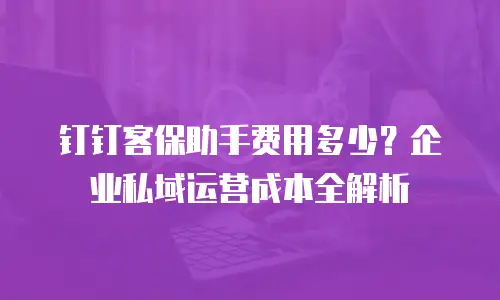 钉钉客保助手费用多少？企业私域运营成本全解析