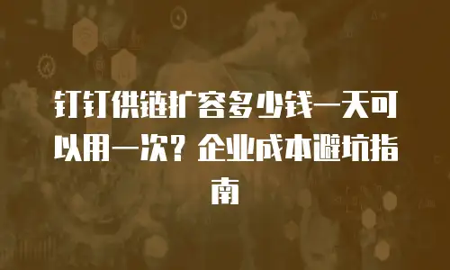 钉钉供链扩容多少钱一天可以用一次？企业成本避坑指南