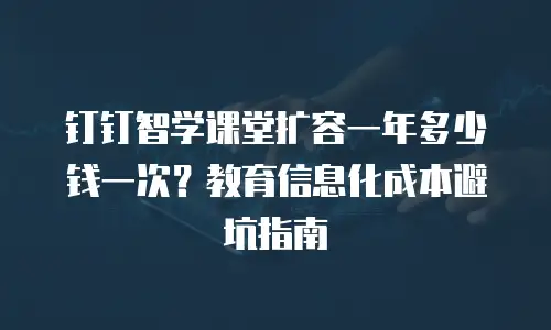 钉钉智学课堂扩容一年多少钱一次？教育信息化成本避坑指南