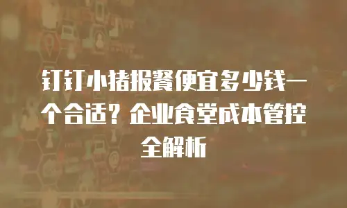 钉钉小猪报餐便宜多少钱一个合适？企业食堂成本管控全解析