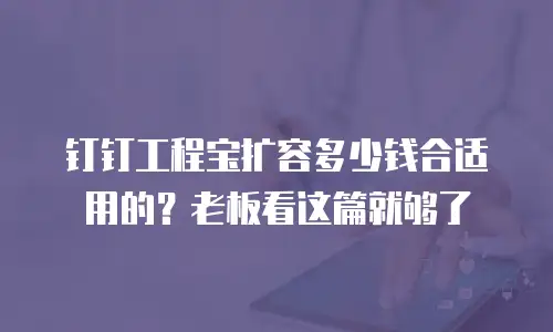 钉钉工程宝扩容多少钱合适用的？老板看这篇就够了