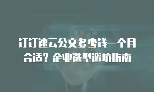 钉钉速云公文多少钱一个月合适？企业选型避坑指南