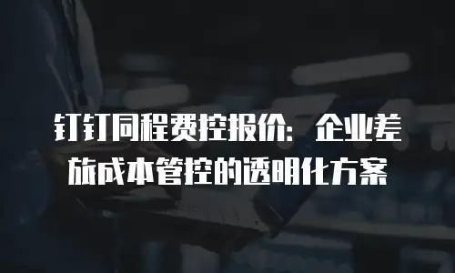 钉钉同程费控报价：企业差旅成本管控的透明化方案
