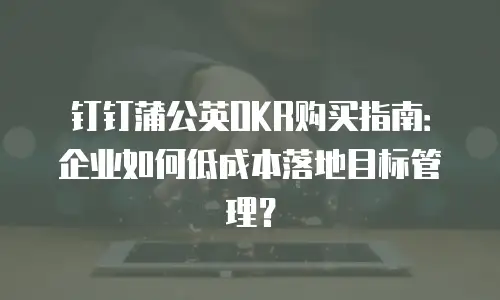 钉钉蒲公英OKR购买指南：企业如何低成本落地目标管理？