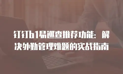 钉钉b1易巡查推荐功能：解决外勤管理难题的实战指南