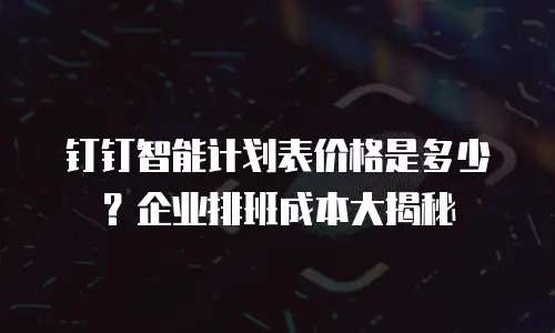 钉钉智能计划表价格是多少？企业排班成本大揭秘