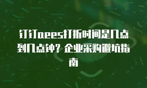 钉钉aees打折时间是几点到几点钟？企业采购避坑指南